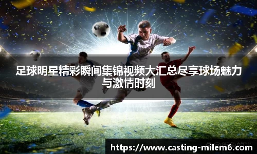足球明星精彩瞬间集锦视频大汇总尽享球场魅力与激情时刻
